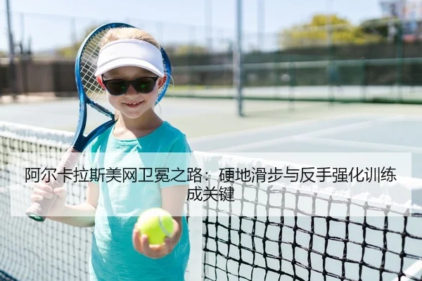 阿尔卡拉斯美网卫冕之路：硬地滑步与反手强化训练成关键