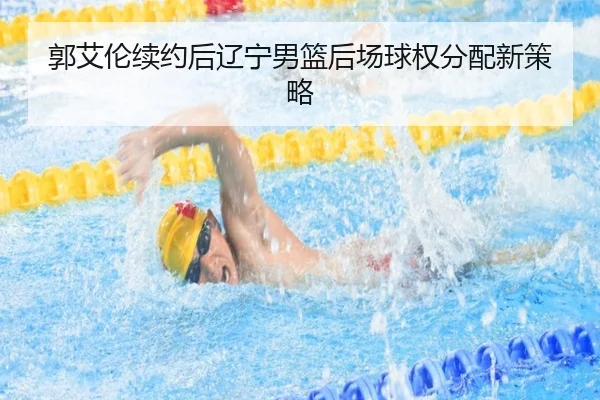 郭艾伦续约后辽宁男篮后场球权分配新策略