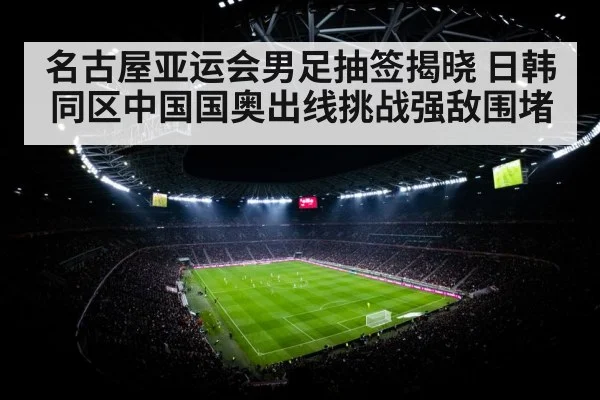 名古屋亚运会男足抽签揭晓 日韩同区中国国奥出线挑战强敌围堵