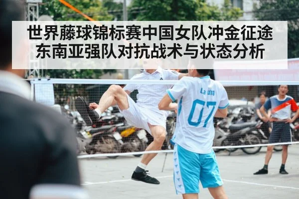 世界藤球锦标赛中国女队冲金征途东南亚强队对抗战术与状态分析